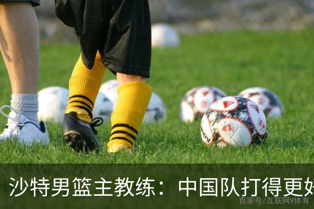 沙特男篮主教练：中国队打得更好
